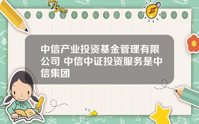 中信产业投资基金管理有限公司 中信中证投资服务是中信集团